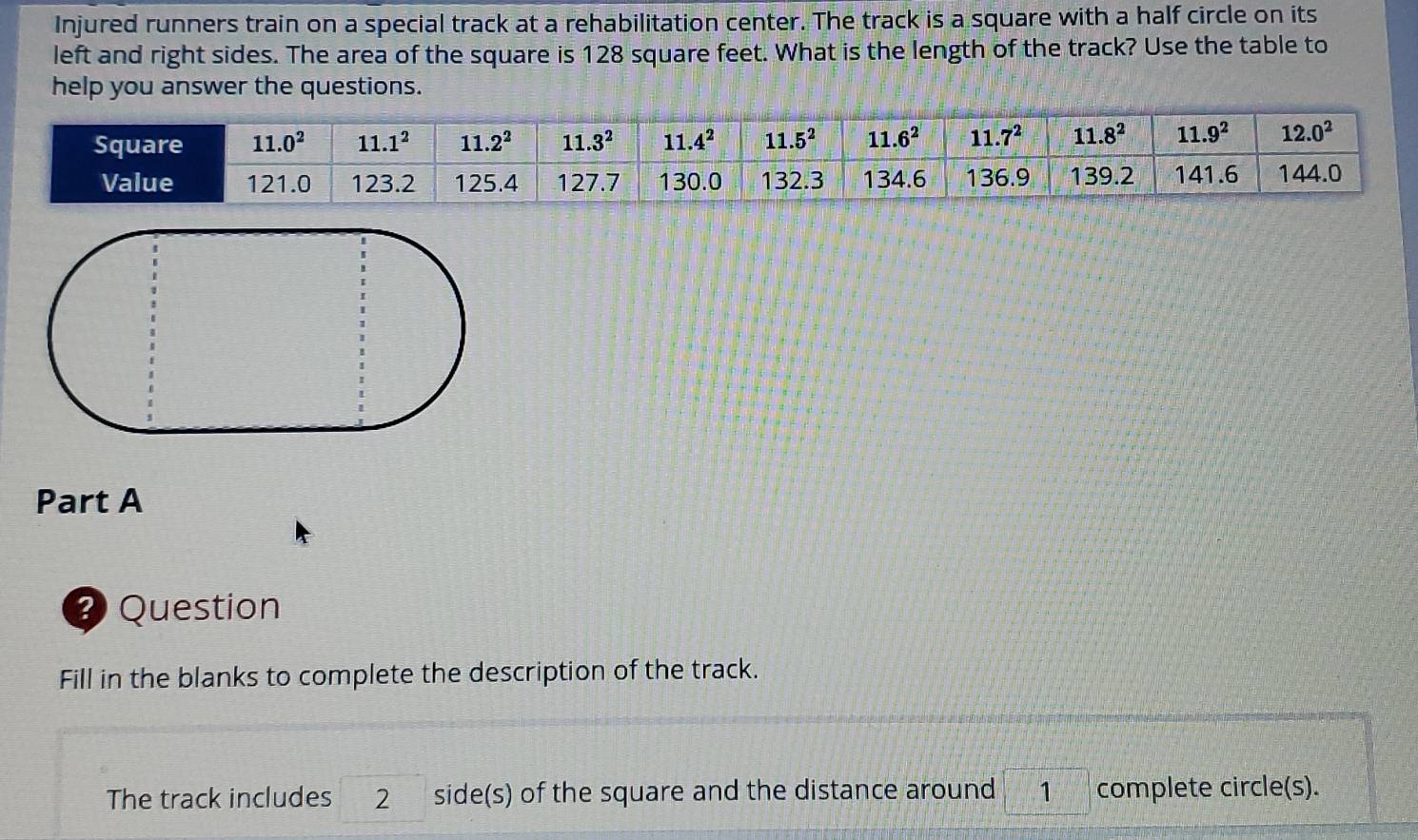 Injured runners train on a special track at a rehabilitation center. The track is a square with a half circle on its
left and right sides. The area of the square is 128 square feet. What is the length of the track? Use the table to
help you answer the questions.
Part A
2 Question
Fill in the blanks to complete the description of the track.
The track includes 2 side(s) of the square and the distance around 1 complete circle(s).