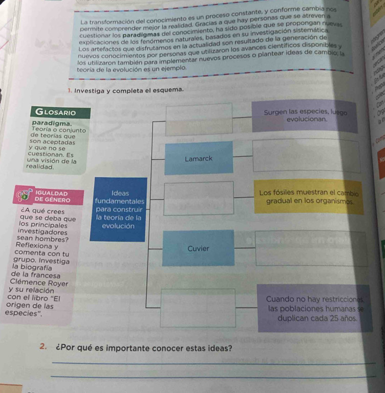 ou 
La transformación del conocimiento es un proceso constante, y conforme cambia nos 
permite comprender mejor la realidad. Gracias a que hay personas que se atreven a 
cuestionar los paradígmas del conocimiento, ha sido posible que se propongan nuevas 
explicaciones de los fenómenos naturales, basados en su investigación sistemática. 
Los artefactos que disfrutamos en la actualidad son resultado de la generación de 
ategre 
Áce 
nuevos conocimientos por personas que utilizaron los avances científicos disponibles y 
los utilizaron también para implementar nuevos procesos o plantear ideas de cambio, la e 
Indag c er can 
teoría de la evolución es un ejemplo. 
En fu 
1. Invepleta el esquema. 
Prepi 
Can 
Or 
ain 
Co 
to 
l 
d 
C 
y 
co 
or 
especies". 
2. ¿Por qué es importante conocer estas ideas? 
_ 
_