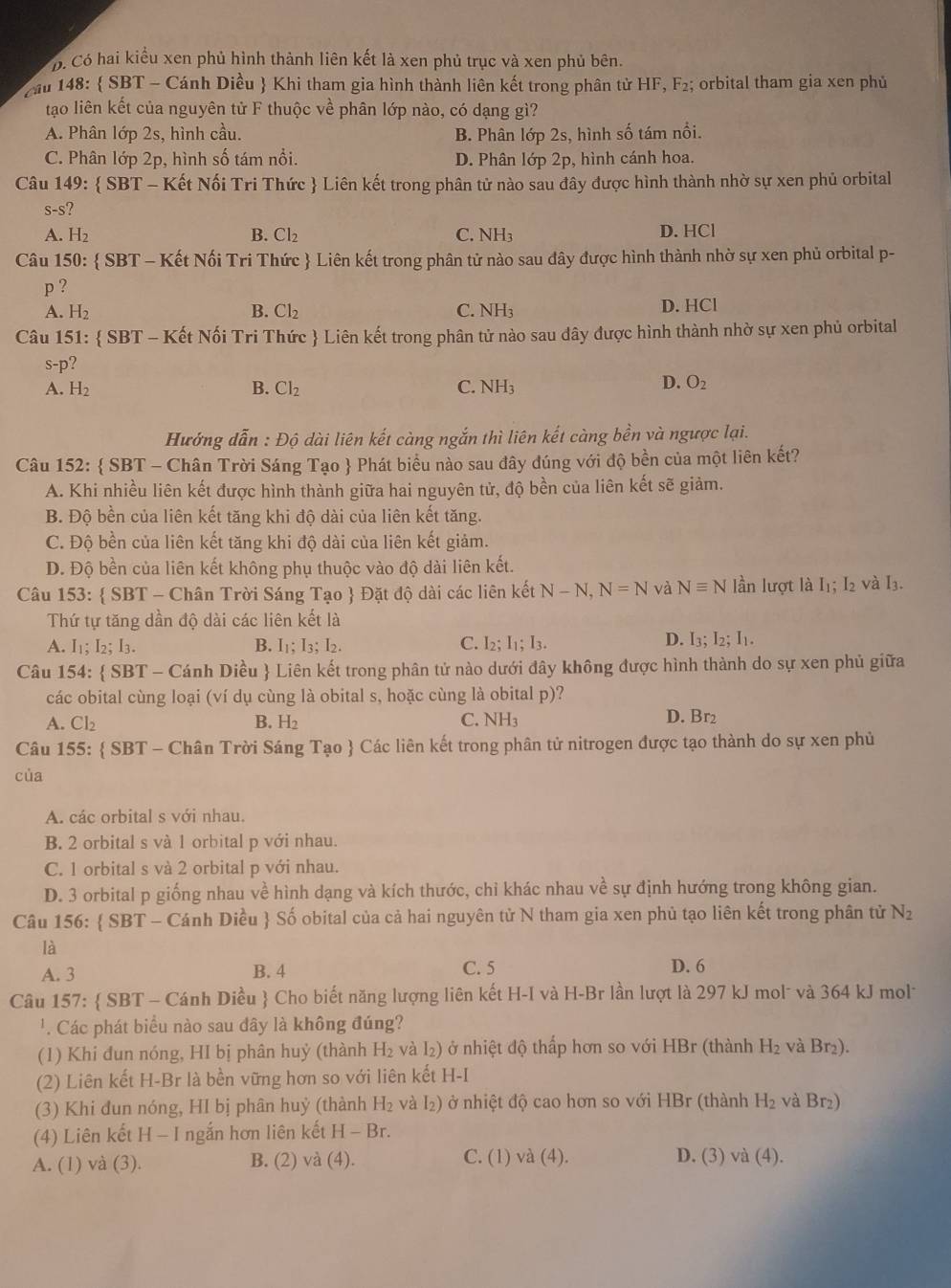 Có hai kiểu xen phủ hình thành liên kết là xen phủ trục và xen phủ bên.
ầu 148:  SBT - Cánh Diều  Khi tham gia hình thành liên kết trong phân tử HF, F₂; orbital tham gia xen phủ
tạo liên kết của nguyên tử F thuộc về phân lớp nào, có dạng gì?
A. Phân lớp 2s, hình cầu. B. Phân lớp 2s, hình số tám nổi.
C. Phân lớp 2p, hình số tám nổi. D. Phân lớp 2p, hình cánh hoa.
Câu 149:  SBT - Kết Nối Tri Thức  Liên kết trong phân tử nào sau đây được hình thành nhờ sự xen phủ orbital
S-S
A. H₂ B. Cl₂ C. NH D. HCl
Câu 150:  SBT - Kết Nối Tri Thức  Liên kết trong phân tử nào sau đây được hình thành nhờ sự xen phủ orbital p-
p ?
A. H_2 B. Cl_2 C. NH_3 D. HCl
Câu 151:  SBT - Kết Nối Tri Thức  Liên kết trong phân tử nào sau dây được hình thành nhờ sự xen phủ orbital
?
^-D
A. H_2 B. Cl_2 C. NH_3
D. O_2
Hướng dẫn : Độ dài liên kết càng ngắn thì liên kết càng bền và ngược lại.
Câu 152:  SBT - Chân Trời Sáng Tạo  Phát biểu nào sau đây đúng với độ bền của một liên kết?
A. Khi nhiều liên kết được hình thành giữa hai nguyên tử, độ bền của liên kết sẽ giảm.
B. Độ bền của liên kết tăng khi độ dài của liên kết tăng.
C. Độ bền của liên kết tăng khi độ dài của liên kết giảm.
D. Độ bền của liên kết không phụ thuộc vào độ dài liên kết.
Câu 153:  SBT - Chân Trời Sáng Tạo  Đặt độ dài các liên kết N-N,N=N và Nequiv N lần lượt là I₁; I2 và I₃.
Thứ tự tăng dần độ dài các liên kết là
A. I₁; I_2;I_3. B. I₁: I : ,. C. I2; I1; I3. D. I3; I_2: I.
Câu 154:  SBT - Cánh Diều  Liên kết trong phân tử nào dưới đây không được hình thành do sự xen phủ giữa
các obital cùng loại (ví dụ cùng là obital s, hoặc cùng là obital p)?
C. NH
A. Cl₂ B. H_2 D. Br2
Câu 155:  SBT - Chân Trời Sáng Tạo  Các liên kết trong phân tử nitrogen được tạo thành do sự xen phủ
của
A. các orbital s với nhau.
B. 2 orbital s và 1 orbital p với nhau.
C. 1 orbital s và 2 orbital p với nhau.
D. 3 orbital p giống nhau về hình dạng và kích thước, chỉ khác nhau về sự định hướng trong không gian.
Câu 156:  SBT - Cánh Diều  Số obital của cả hai nguyên tử N tham gia xen phủ tạo liên kết trong phân tử N_2
là
A. 3 B. 4 C. 5 D. 6
Câu 157:  SBT - Cánh Diều  Cho biết năng lượng liên kết H-I và H-Br lần lượt là 297 kJ mol- và 364 kJ mol-
' Các phát biểu nào sau dây là không đúng?
(1) Khi đun nóng, HI bị phân huỷ (thành H_2 và l₂) ở nhiệt độ thấp hơn so với HBr (thành H_2 và Br₂).
(2) Liên kết H-Br là bền vững hơn so với liên kết H-I
(3) Khi đun nóng, HI bị phân huỷ (thành H_2 và I₂) ở nhiệt độ cao hơn so với HBr (thành H_2 và Br₂)
(4) Liên kết H - I ngắn hơn liên kết H-Br.
A. (1) và (3). B. (2) và (4). C. (1) và (4).
D. (3) và (4).