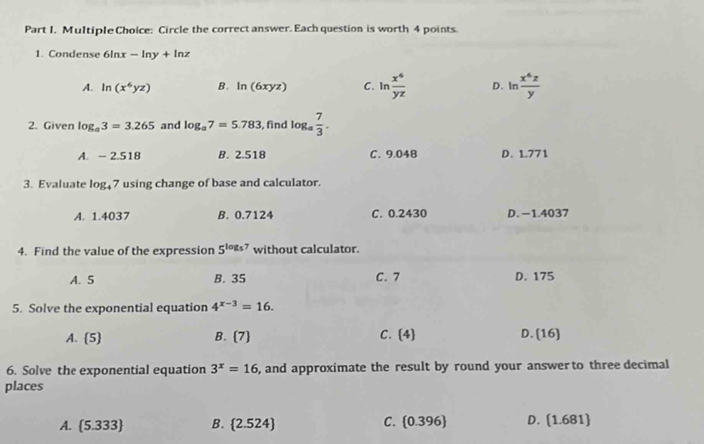 Circle the correct answer. Each question is worth 4 points.
1. Condense 6ln x-ln y+ln z
A. ln (x^6yz) B. ln (6xyz) C. In  x^6/yz  D. In  x^6z/y 
2. Given log _a3=3.265 and log _a7=5.783 , find log  7/3 .
A. - 2.518 B. 2.518 C. 9.048 D. 1.771
3. Evaluate log _47 using change of base and calculator.
A. 1.4037 B. 0.7124 C. 0.2430 D. -1.4037
4. Find the value of the expression 5^(log _5)7 without calculator.
A. 5 B. 35 C. 7 D. 175
5. Solve the exponential equation 4^(x-3)=16.
A. 5 B. 7 C.  4
D. (16
6. Solve the exponential equation 3^x=16 , and approximate the result by round your answerto three decimal
places
C.
A.  5.333 B. 2.524  0.396 D. (1.681)