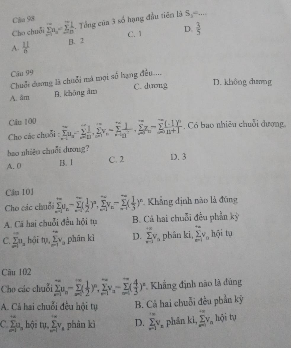 Cho chuỗi sumlimits _(n=1)^(∈fty)u_n=sumlimits _(n=1)^(+∈fty) 1/n . Tổng của 3 số hạng đầu tiên là S_3= _
C. 1
D.  3/5 
A.  11/6 
B. 2
Câu 99
Chuỗi dương là chuỗi mà mọi số hạng đều....
C. dương
D. không dương
A. âm B. không âm
Câu 100
Cho các chuỗi : sumlimits _(n=1)^(+∈fty)u_n=sumlimits _(n=1)^(+∈fty),sumlimits _(n=1)^(+∈fty)v_n=sumlimits _(n=1)^(+∈fty) 1/2 ,sumlimits _(n=0)^(+∈fty)z_n=sumlimits _(n=0)^(to ∈fty)frac (-1)^nn+1. Có bao nhiêu chuỗi dương,
bao nhiêu chuỗi dương?
A. 0
B. 1 C. 2
D. 3
Câu 101
Cho các chuỗi sumlimits _(n=1)^(+∈fty)u_n=sumlimits _(n=1)^(+∈fty)( 1/2 )^n,sumlimits _(n=1)^(+∈fty)v_n=sumlimits _(n=1)^(∈fty)( 1/3 )^n.  Khẳng định nào là đúng
A. Cá hai chuỗi đều hội tụ B. Cả hai chuỗi đều phần kỳ
D. sumlimits _(n=1)^(+∈fty)V_n
C. sumlimits _(n=1)^(+∈fty)u_n hội tụ, sumlimits _(n=1)^(+∈fty)V_n phân kì phân kì, sumlimits _(n=1)^(+∈fty)v_n hội tụ
Câu 102
Cho các chuỗi sumlimits _(n=1)^(+∈fty)u_n=sumlimits _(n=1)^(∈fty)( 1/2 )^n,sumlimits _(n=1)^(+∈fty)v_n=sumlimits _(n=1)^(+∈fty)( 4/3 )^n. Khẳng định nào là đúng
A. Cả hai chuỗi đều hội tụ B. Cả hai chuỗi đều phần kỳ
C. sumlimits _(n=1)^(+∈fty)u_n hội tụ, sumlimits _(n=1)^(+∈fty)V_n phân kì D. sumlimits _(n=1)^(+∈fty)V_n phân kì, sumlimits _(n=1)^(+∈fty)V_n hội tụ