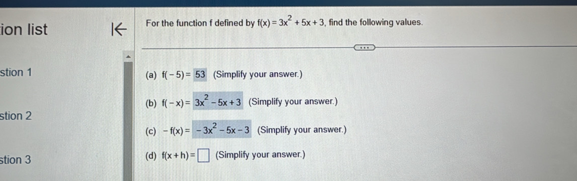 ion list
For the function f defined by f(x)=3x^2+5x+3 , find the following values.
stion 1 f(-5)=53 (Simplify your answer.)
(a)
(b) f(-x)=3x^2-5x+3 (Simplify your answer.)
stion 2
(c) -f(x)=-3x^2-5x-3 (Simplify your answer.)
stion 3 (d) f(x+h)=□ (Simplify your answer.)