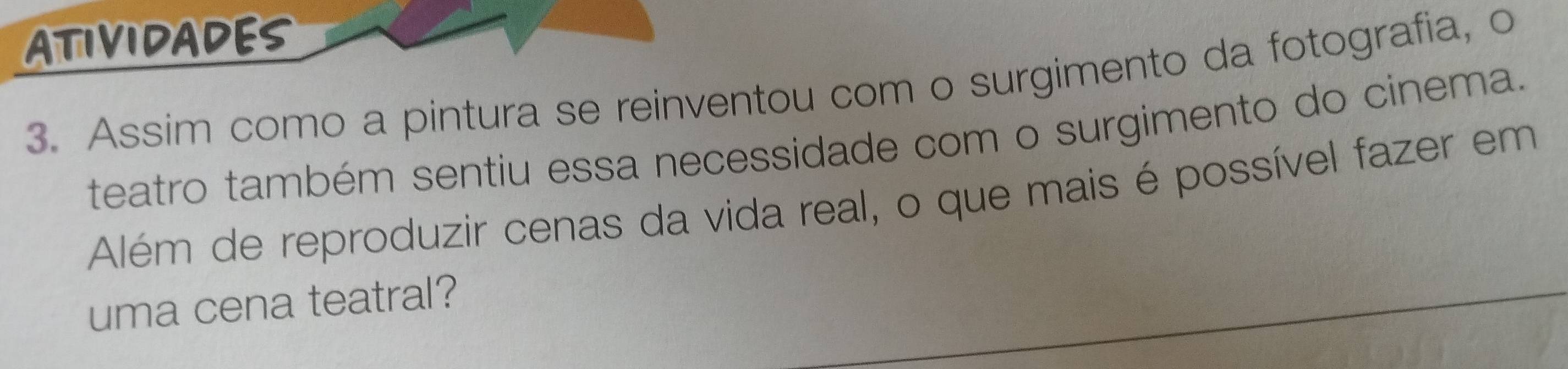 ATIVIDADES 
3. Assim como a pintura se reinventou com o surgimento da fotografia, o 
teatro também sentiu essa necessidade com o surgimento do cinema. 
Além de reproduzir cenas da vida real, o que mais é possível fazer em 
uma cena teatral?