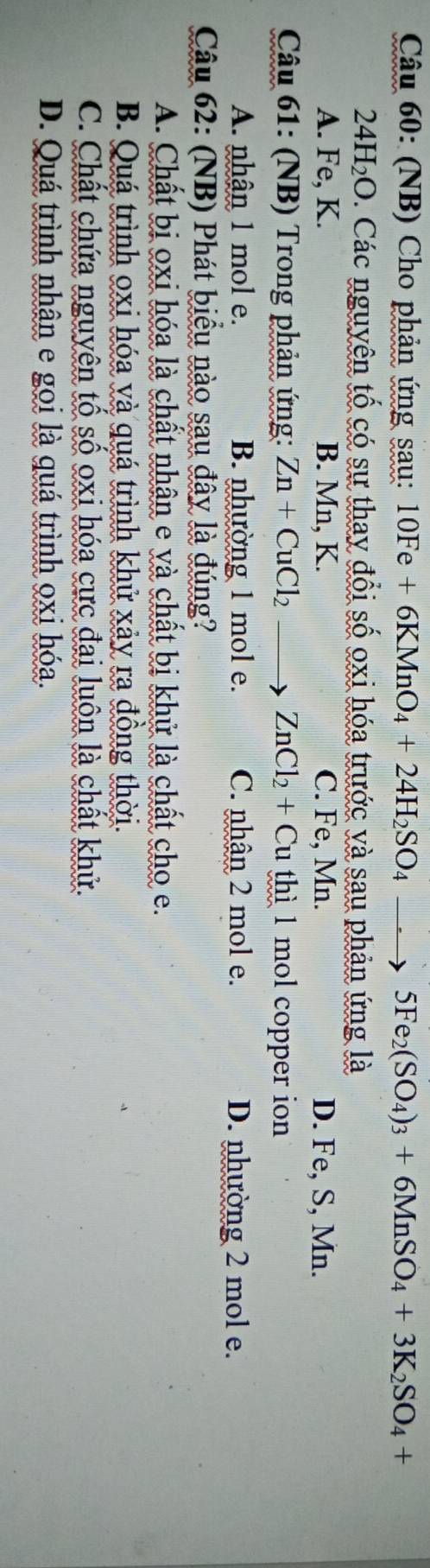 (NB) Cho phản ứng sau: 10Fe+6KMnO_4+24H_2SO_4to 5Fe_2(SO_4)_3+6MnSO_4+3K_2SO_4+
24H_2O 0. Các nguyên tố có sự thay đổi số oxi hóa trước và sau phản ứng là
A. Fe, K. B. Mn, K. C. Fe, Mn. D. Fe, S, Mn.
Câu 61: (NB) Trong phản ứng: Zn+CuCl_2 to ZnCl_2+Cu thì 1 mol copper ion
A. nhận 1 mol e. B. nhường 1 mol e. C. nhận 2 mol e. D. nhường 2 mol e.
Câu 62: (NB) Phát biểu nào sau đây là đúng?
A. Chất bị oxi hóa là chất nhân e và chất bị khử là chất cho e.
B. Quá trình oxi hóa và quá trình khử xảy ra đồng thời.
C. Chất chứa nguyên tổ số oxi hóa cực đai luôn là chất khử.
D. Quá trình nhận e gọi là quá trình oxi hóa.