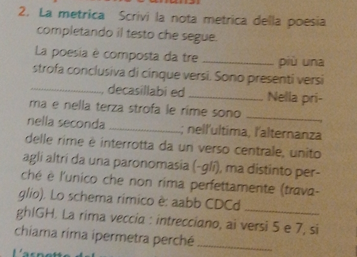 La metrica Scrivi la nota metrica della poesia 
completando il testo che segue. 
La poesia é composta da tre_ 
più una 
strofa conclusiva di cinque versi. Sono presenti versi 
_decasillabi ed _Nella pri- 
mã e nella terza strofa le rime sono_ 
nella seconda _; nell'ultima, l'alternanza 
delle rime é interrotta da un verso centrale, unito 
aglí altrí da una paronomasia (-glí), ma distinto per- 
ché è l'unico che non rima perfettamente (trava- 
glio). Lo schema rímico è: aabb CDCd_ 
ghIGH. La rima veccia : intrecciano, ai versi 5 e 7, si 
chiama rima ipermetra perché_