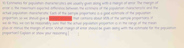 Estimates for population characteristics are usually given along with a margin of error. The margin of 
error is the maximum expected difference between the estimate of the population characteristic and the 
actual population characteristic. Each of the sample proportions is a good estimate of the population 
proportion, so we should give a margin of error that contains about 95% of the sample proportions. If 
we do this, we can be reasonably sure that the actual population proportion is in the range of the mean 
plus or minus the margin of error. What margin of error should be given along with the estimate for the population 
proportion? Explain or show your reasoning. I