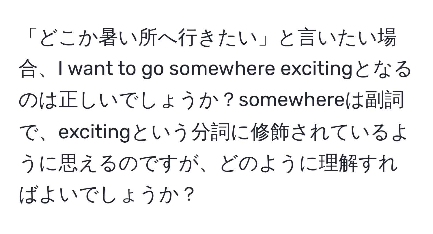 「どこか暑い所へ行きたい」と言いたい場合、I want to go somewhere excitingとなるのは正しいでしょうか？somewhereは副詞で、excitingという分詞に修飾されているように思えるのですが、どのように理解すればよいでしょうか？