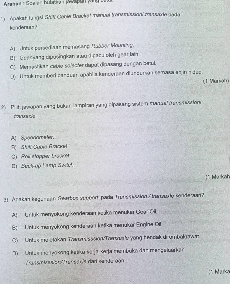 Arahan : Soalan bulatkan jawapan yang betul
1) Apakah fungsi Shift Cable Bracket manual transmission/ transaxle pada
kenderaan?
A) Untuk persediaan memasang Rubber Mounting.
B) Gear yang dipusingkan atau dipacu oleh gear lain.
C) Memastikan cable selecter dapat dipasang dengan betul.
D) Untuk memberi panduan apabila kenderaan diundurkan semasa enjin hidup.
(1 Markah)
2) Pilih jawapan yang bukan lampiran yang dipasang sistem manual transmissionl
transaxle
A) Speedometer.
B) Shift Cable Bracket
C) Roll stopper bracket.
D) Back-up Lamp Switch.
(1 Markah
3) Apakah kegunaan Gearbox support pada Transmission / transaxle kenderaan?
A) Untuk menyokong kenderaan ketika menukar Gear Oil.
B) Untuk menyokong kenderaan ketika menukar Engine Oil.
C) Untuk meletakan Transmisssion/Transaxle yang hendak dirombakrawat.
D) Untuk menyokong ketika kerja-kerja membuka dan mengeluarkan
Transmisssion/Transaxle dari kenderaan.
(1 Marka