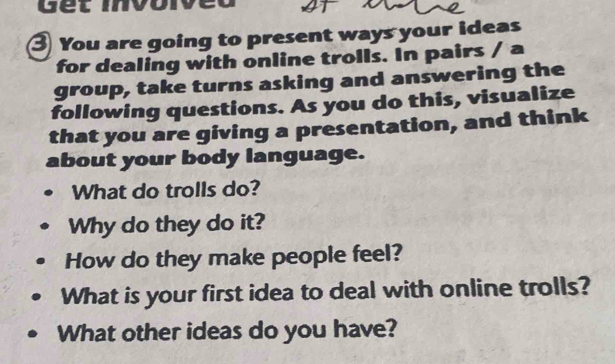 You are going to present ways your ideas 
for dealing with online trolls. In pairs / a 
group, take turns asking and answering the 
following questions. As you do this, visualize 
that you are giving a presentation, and think 
about your body language. 
What do trolls do? 
Why do they do it? 
How do they make people feel? 
What is your first idea to deal with online trolls? 
What other ideas do you have?