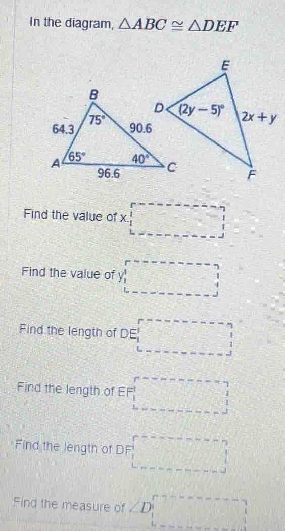 In the diagram, △ ABC≌ △ DEF
Find the value of x□
Find the value of Y_1
Find the length of DE□
Find the length of EF_
Find the length of DF□
Find the measure of ∠ D ·s ·s ·s