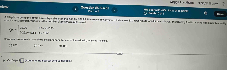 Maggie Longthorne 10/23/24 11:13 PM
view Question 25, 2.4.51 HW Score: 66.43%, 23.25 of 35 points
<
Part 1 of 3 >
Points: 0 of 1 Save
A telephone company offers a monthly cellular phone plan for $39.99. It includes 350 anytime minutes plus $0.25 per minute for additional minutes. The following function is used to compute the monthly
cost for a subscriber, where x is the number of anytime minutes used.
C(x)=beginarrayl 39.99if0 350endarray.
Compute the monthly cost of the cellular phone for use of the following anytime minutes.
(a) 230 (b) 395 (c) 351
(a) C(230)=$□ (Round to the nearest cent as needed.)