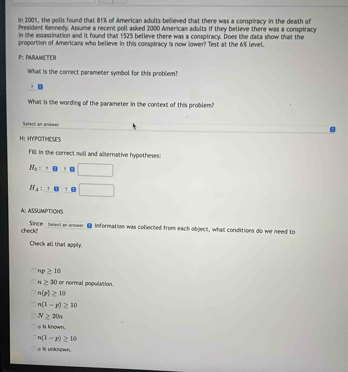 In 2001, the polls found that 81% of American adults believed that there was a conspiracy in the death of
President Kennedy. Assume a recent poll asked 2000 American adults if they believe there was a conspiracy
in the assassination and it found that 1525 believe there was a conspiracy. Does the data show that the
proportion of Americans who believe in this conspiracy is now lower? Test at the 6% level.
P： PARAMETER
What is the correct parameter symbol for this problem?
？
What is the wording of the parameter in the context of this problem?
Select an answer
H:HYPOTHESES
Fill in the correct null and alternative hypotheses:
H_0 ？ a
H_A ？ □ 
A: ASSUMPTIONS
Since Select an answer - information was collected from each object, what conditions do we need to
check?
Check all that apply.
np≥ 10
n≥ 30 or normal population.
n(p)≥ 10
n(1-p)≥ 10
N≥ 20n
σ is known.
n(1-p)≥ 10
σis unknown.