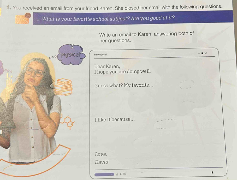 You received an email from your friend Karen. She closed her email with the following questions. 
What is your favorite school subject? Are you good at it? 
Write an email to Karen, answering both of 
her questions. 
New Email 
Dear Karen, 
I hope you are doing well. 
Guess what? My favorite... 
I like it because... 
Love, 
David