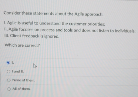 Consider these statements about the Agile approach.
I. Agile is useful to understand the customer priorities;
II. Agile focuses on process and tools and does not listen to individuals;
III. Client feedback is ignored.
Which are correct?
1.
I and II.
None of them.
All of them.