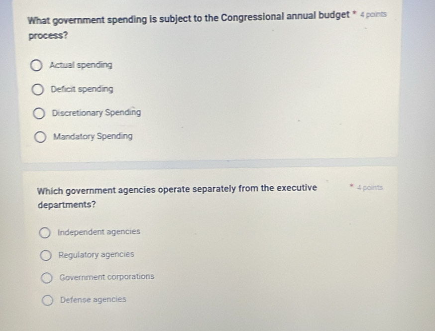 What government spending is subject to the Congressional annual budget * 4 points
process?
Actual spending
Deficit spending
Discretionary Spending
Mandatory Spending
Which government agencies operate separately from the executive 4 points
departments?
Independent agencies
Regulatory agencies
Government corporations
Defense agencies