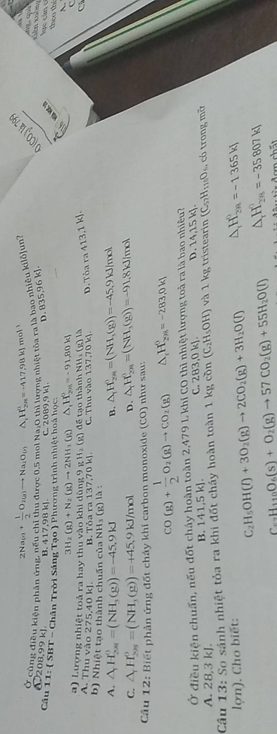 2Na_(s)+ 1/2 O_2(g)to Na_2O_(s) A H_2rx=-410=-417.98kJ mol 
0 (CO,) là 79
Ở cùng điều kiện phản ứng, nếu chỉ thu được 0,5 mol Na_2 O thì lượng nhiệt tỏa ra là bao nhiêu kilô]un?
xiên xuông
208.991 k C. 2089,9 kJ.
B. 417,98 kJ.
D. 835,96 kJ.
Câu 11: SBT - Chân Trời Sáng Tạo  Phương trình nhiệt hoá học:
1 6 hoa học 19
lực cản c
theo thí
3H_2(g)+N_2(g)to 2NH_3(g) △ _rH_(20)^0=-91,80kJ
a) Lượng nhiệt toả ra hay thu vào khi dùng 9 1 _3H_2(g) đ ể   o thành NH_3(g)la
A. Thu vào 275,40 kJ. B. Tỏa ra 137,70 kJ. C. Thu vào 137,70kJ. D Toara413,1kJ.
a
b) Nhiệt tạo thành chuấn của NH₃ (1 g)la:
A. △ _rH_(208)^0=(NH_3(g))=-45,9kJ B. △ _rH_(2rs)^0=(NH_3(g))=-45,9kJ/mol
C. △ _rH_(208)^o=(NH_3(g))=+45,9kJ/mol
D. △ _rH_(208)^0=(NH_3(g))=-91.8kJ/mol
Câu 12: Biết phản ứng đốt cháy khí carbon monoxide (CO) như sau:
CO(g)+ 1/2 O_2(g)to CO_2(g) △ _rH_(298)^0=-283,0kJ
Ở điều kiện chuẩn, nếu đốt cháy hoàn toàn 2,479 L khí c CC 0 thì nhiệt lượng toả ra là bao nhiêu?
A. 28,3 kJ. B. 141,5 kJ. C. 283,0 kJ.
D. 14,15 kJ.
Câu 13: So sánh nhiệt tỏa ra khi đốt cháy hoàn toàn 1 k kgcon(C_2H_5OH) và 1 kg tristearin (C_57H_110O_6 , có trong mỡ
lợn). Cho biết:
C_2H_5OH(l)+3O_2(g)to 2CO_2(g)+3H_2O(l)
△ _rH_(298)^0=-1365kJ
C_62H_110O_6(s)+O_2(g)to 57CO_2(g)+55H_2O(l) △ _rH_(298)^0=-35807kJ