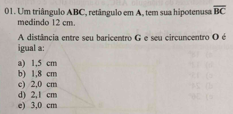 Um triângulo ABC, retângulo em A, tem sua hipotenusa overline BC
medindo 12 cm.
A distância entre seu baricentro G e seu circuncentro O é
igual a:
a) 1,5 cm
b) 1,8 cm
c) 2,0 cm
d) 2,1 cm
e) 3,0 cm