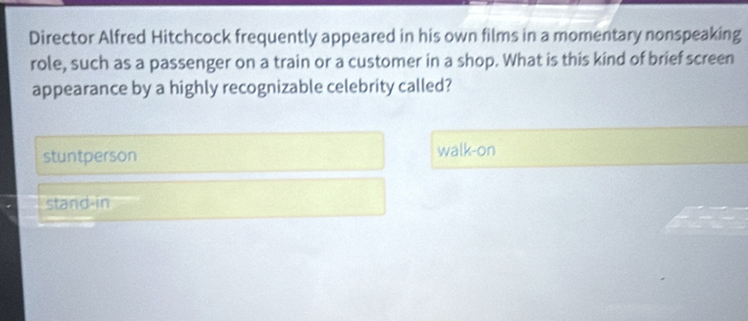 Director Alfred Hitchcock frequently appeared in his own films in a momentary nonspeaking
role, such as a passenger on a train or a customer in a shop. What is this kind of brief screen
appearance by a highly recognizable celebrity called?
stuntperson walk-on
stand-in