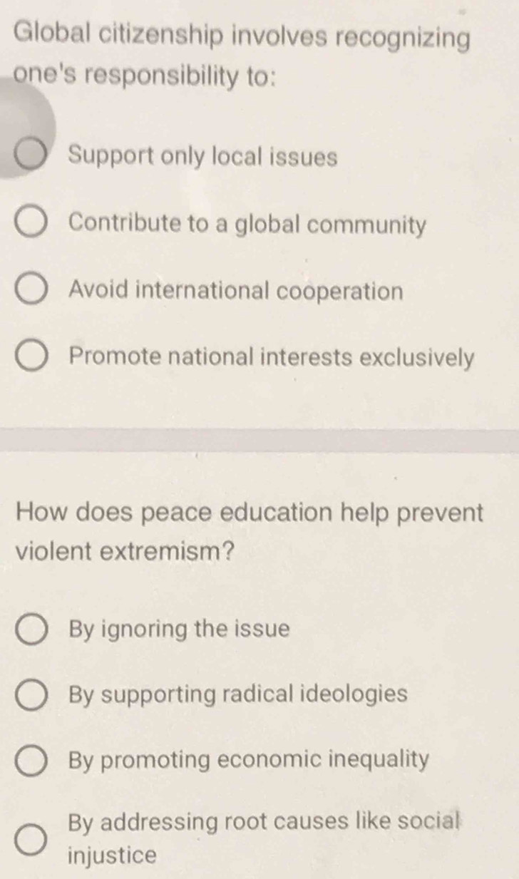 Global citizenship involves recognizing
one's responsibility to:
Support only local issues
Contribute to a global community
Avoid international cooperation
Promote national interests exclusively
How does peace education help prevent
violent extremism?
By ignoring the issue
By supporting radical ideologies
By promoting economic inequality
By addressing root causes like social
injustice