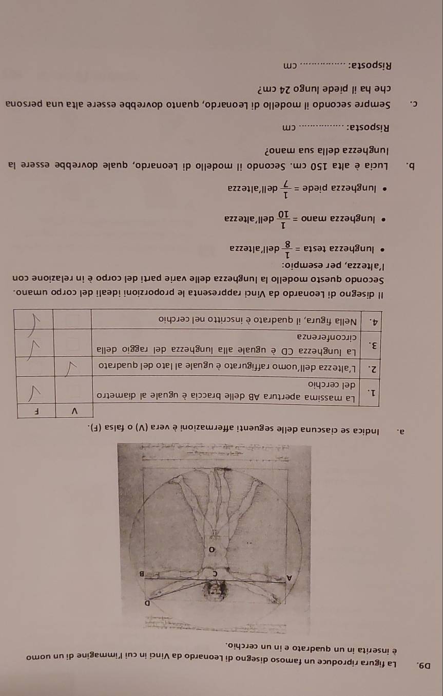 D9. La figura riproduce un famoso disegno di Leonardo da Vinci in cui l’immagine di un uomo 
è inserita in un quadrato e in un cerchio. 
D 
A 
C 
B 
o 
a. Indica se ciascuna delle seguenti affermazioni è vera (V) o falsa (F). 
Il disegno di Leonardo da Vinci rappresenta le proporzioni ideali del corpo umano. 
Secondo questo modello la lunghezza delle varie parti del corpo è in relazione con 
l'altezza, per esempio: 
lunghezza testa = 1/8  dell'altezza 
lunghezza mano = 1/10  dell'altezza 
lunghezza piede = 1/7  de ll 'al tezza 
b. Lucia è alta 150 cm. Secondo il modello di Leonardo, quale dovrebbe essere la 
lunghezza della sua mano? 
Risposta:_ cm
c. Sempre secondo il modello di Leonardo, quanto dovrebbe essere alta una persona 
che ha il piede lungo 24 cm? 
Risposta:_ cm