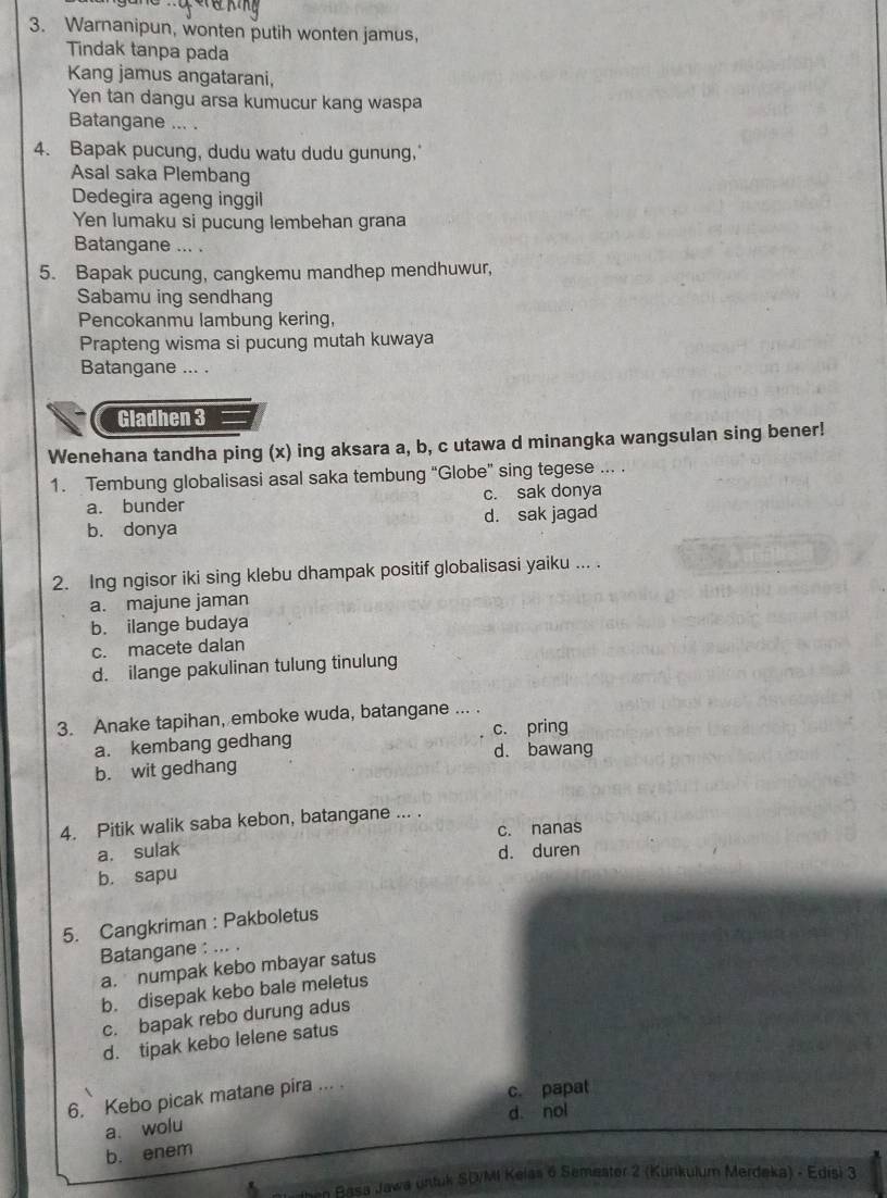 Warnanipun, wonten putih wonten jamus,
Tindak tanpa pada
Kang jamus angatarani,
Yen tan dangu arsa kumucur kang waspa
Batangane ... .
4. Bapak pucung, dudu watu dudu gunung,
Asal saka Plembang
Dedegira ageng inggil
Yen lumaku si pucung lembehan grana
Batangane ... .
5. Bapak pucung, cangkemu mandhep mendhuwur,
Sabamu ing sendhang
Pencokanmu lambung kering,
Prapteng wisma si pucung mutah kuwaya
Batangane ... .
Gladhen 3
Wenehana tandha ping (x) ing aksara a, b, c utawa d minangka wangsulan sing bener!
1. Tembung globalisasi asal saka tembung “Globe” sing tegese ... .
a. bunder c. sak donya
b. donya d. sak jagad
2. Ing ngisor iki sing klebu dhampak positif globalisasi yaiku ... .
a. majune jaman
b. ilange budaya
c. macete dalan
d. ilange pakulinan tulung tinulung
3. Anake tapihan, emboke wuda, batangane ... .
a. kembang gedhang c. pring
d. bawang
b. wit gedhang
4. Pitik walik saba kebon, batangane ... .
c. nanas
a. sulak d. duren
b. sapu
5. Cangkriman : Pakboletus
Batangane : ... .
a. numpak kebo mbayar satus
b. disepak kebo bale meletus
c. bapak rebo durung adus
d. tipak kebo lelene satus
6. Kebo picak matane pira ... .
c. papat
d. nol
a. wolu
b. enem
then Basa Jawa untuk SDMI Kelas 6 Semeater 2 (Kunkulum Merdeka) - Edisi 3