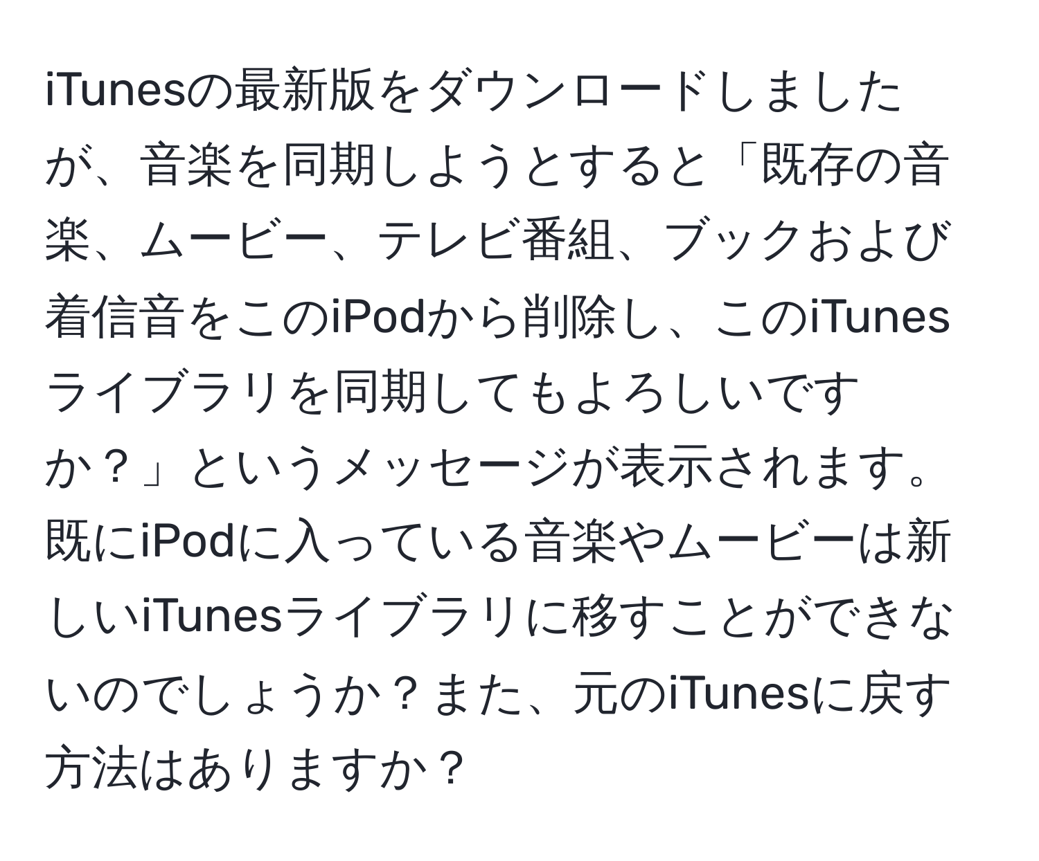 iTunesの最新版をダウンロードしましたが、音楽を同期しようとすると「既存の音楽、ムービー、テレビ番組、ブックおよび着信音をこのiPodから削除し、このiTunesライブラリを同期してもよろしいですか？」というメッセージが表示されます。既にiPodに入っている音楽やムービーは新しいiTunesライブラリに移すことができないのでしょうか？また、元のiTunesに戻す方法はありますか？