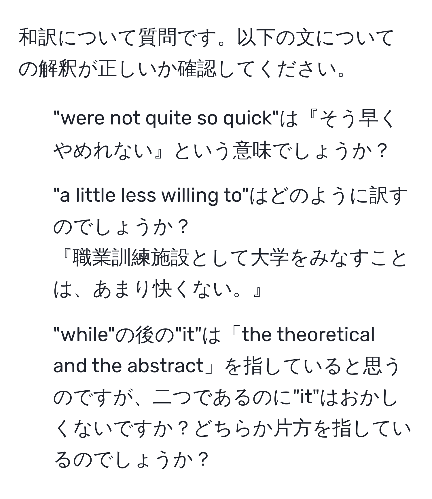 和訳について質問です。以下の文についての解釈が正しいか確認してください。

1. "were not quite so quick"は『そう早くやめれない』という意味でしょうか？
2. "a little less willing to"はどのように訳すのでしょうか？
『職業訓練施設として大学をみなすことは、あまり快くない。』
3. "while"の後の"it"は「the theoretical and the abstract」を指していると思うのですが、二つであるのに"it"はおかしくないですか？どちらか片方を指しているのでしょうか？