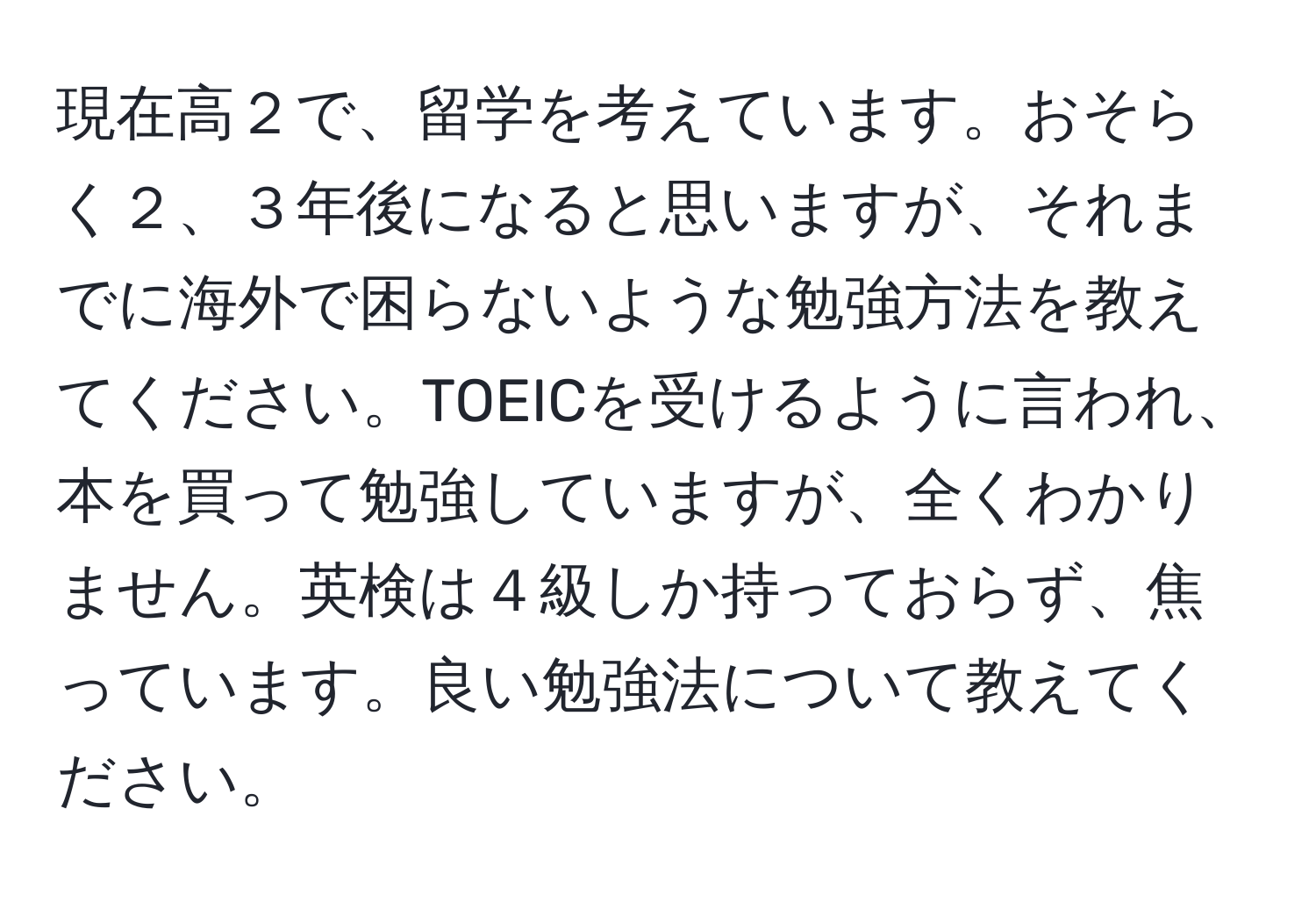 現在高２で、留学を考えています。おそらく２、３年後になると思いますが、それまでに海外で困らないような勉強方法を教えてください。TOEICを受けるように言われ、本を買って勉強していますが、全くわかりません。英検は４級しか持っておらず、焦っています。良い勉強法について教えてください。