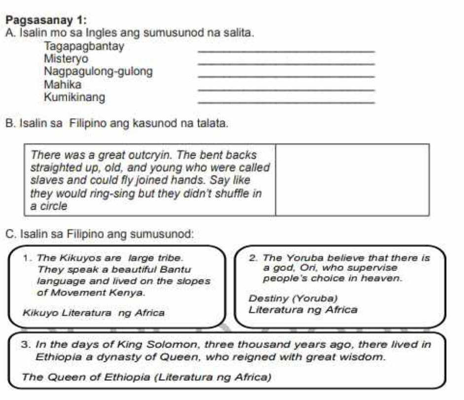 Pagsasanay 1: 
A. Isalin mo sa Ingles ang sumusunod na salita. 
Tagapagbantay 
_ 
Misteryo 
_ 
Nagpagulong-gulong_ 
_ 
Mahika 
Kumikinang 
_ 
B. Isalin sa Filipino ang kasunod na talata. 
There was a great outcryin. The bent backs 
straighted up, old, and young who were called 
slaves and could fly joined hands. Say like 
they would ring-sing but they didn't shuffle in 
a circle 
C. Isalin sa Filipino ang sumusunod: 
1. The Kikuyos are large tribe. 2. The Yoruba believe that there is 
They speak a beautiful Bantu a god, Ori, who supervise 
language and lived on the slopes people's choice in heaven. 
of Movement Kenya. 
Destiny (Yoruba) 
Kikuyo Literatura ng Africa Literatura ng Africa 
3. In the days of King Solomon, three thousand years ago, there lived in 
Ethiopia a dynasty of Queen, who reigned with great wisdom. 
The Queen of Ethiopia (Literatura ng Africa)