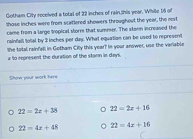 Gotham City received a total of 22 inches of rain this year. While 16 of
those inches were from scattered showers throughout the year, the rest
came from a large tropical storm that summer. The storm increased the
rainfall total by 2 inches per day. What equation can be used to represent
the total rainfall in Gotham City this year? In your answer, use the variable
£ to represent the duration of the storm in days.
Show your work here
22=2x+38
22=2x+16
22=4x+48
22=4x+16