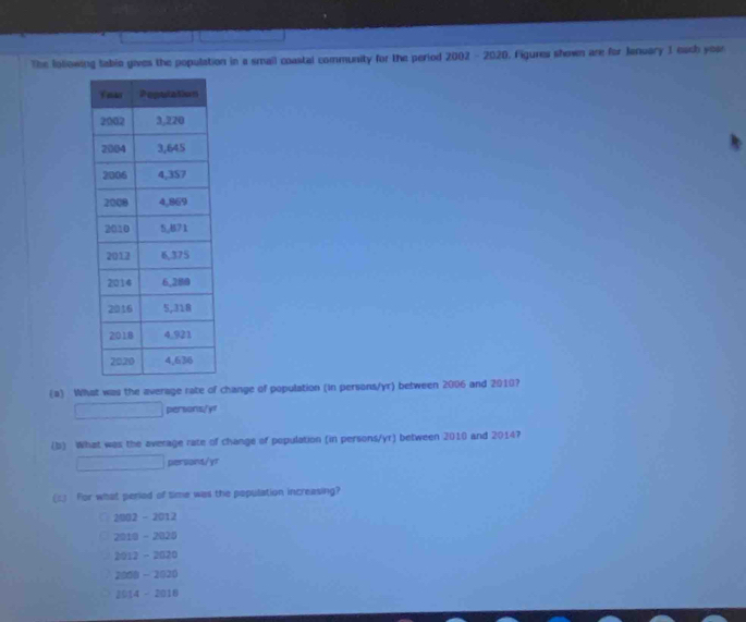 The folowing table gives the population in a smail coastal community for the period 2002 - 2020. Figures shown are for January J each yoa
(a) What was the average rate of change of population (in persons/ yr) between 2006 and 2010?
persons/yf
(b) What was the average rate of change of population (in persons/yr) between 2010 and 2014?
persont/yr
(c3 For what period of time was the population increasing?
2002 - 2012
2010 - 2025
2012 - 2020
2008 - 2020
2014 - 2018