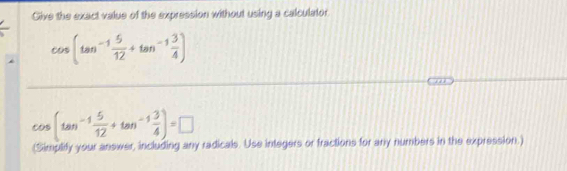 Give the exact value of the expression without using a calculator
cos (tan^(-1) 5/12 +tan^(-1) 3/4 )
cos (tan^(-1) 5/12 +tan^(-1) 3/4 )=□
(Simplify your answer, including any radicals. Use integers or fractions for any numbers in the expression.)