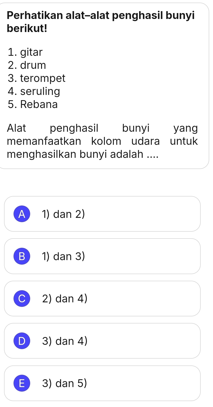 Perhatikan alat--alat penghasil bunyi
berikut!
1. gitar
2. drum
3. terompet
4. seruling
5. Rebana
Alat penghasil bunyi yang
memanfaatkan kolom udara untuk
menghasilkan bunyi adalah ....
A 1) dan 2)
B 1) dan 3)
2) dan 4)
D 3) dan 4)
E 3) dan 5)