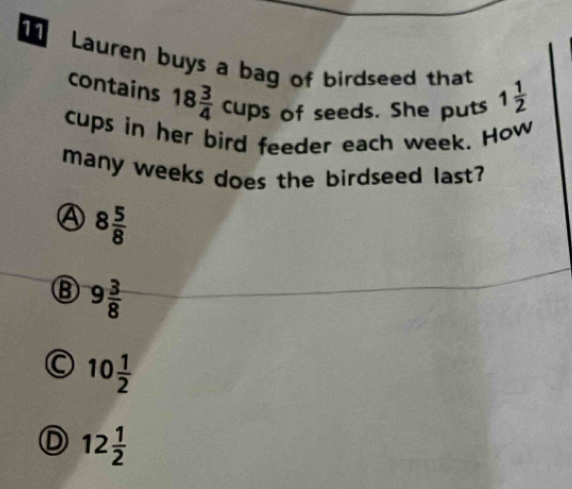 Lauren buys a bag of birdseed that 1 1/2 
contains 18 3/4  cups of seeds. She puts
cups in her bird feeder each week. How
many weeks does the birdseed last?
④ 8 5/8 
⑧ 9 3/8 
10 1/2 
D 12 1/2 