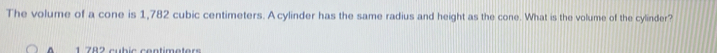 The volume of a cone is 1,782 cubic centimeters. A cylinder has the same radius and height as the cone. What is the volume of the cylinder? 
^ 1 782 cubic centimeters