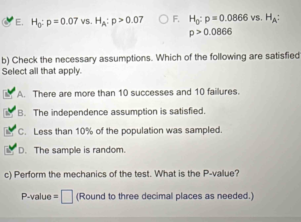 H_0:p=0.07 VS. H_A:p>0.07 F. H_0:p=0.0866vs. H_A
p>0.0866
b) Check the necessary assumptions. Which of the following are satisfied
Select all that apply.
A. There are more than 10 successes and 10 failures.
B. The independence assumption is satisfied.
C. Less than 10% of the population was sampled.
D. The sample is random.
c) Perform the mechanics of the test. What is the P -value?
P-val lue =□ (Round to three decimal places as needed.)