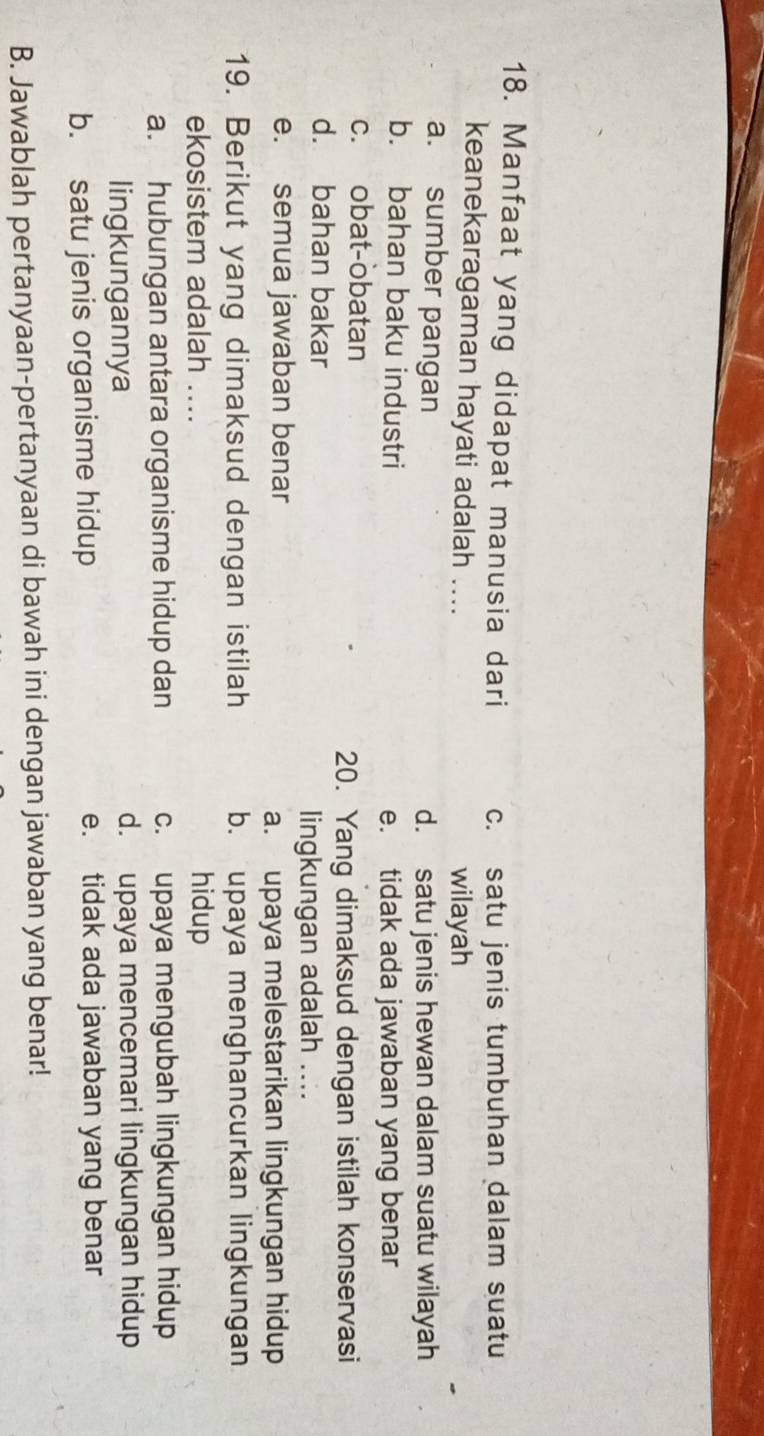 Manfaat yang didapat manusia dari c. satu jenis tumbuhan dalam suatu
keanekaragaman hayati adalah .... wilayah
a. sumber pangan d. satu jenis hewan dalam suatu wilayah
b. bahan baku industri
e. tidak ada jawaban yang benar
c. obat-obatan
20. Yang dimaksud dengan istilah konservasi
d. bahan bakar
lingkungan adalah ....
e. semua jawaban benar
a. upaya melestarikan lingkungan hidup
19. Berikut yang dimaksud dengan istilah b. upaya menghancurkan lingkungan
ekosistem adalah .... hidup
a. hubungan antara organisme hidup dan c. upaya mengubah lingkungan hidup
lingkungannya d. upaya mencemari lingkungan hidup
b. satu jenis organisme hidup e. tidak ada jawaban yang benar
B. Jawablah pertanyaan-pertanyaan di bawah ini dengan jawaban yang benar!