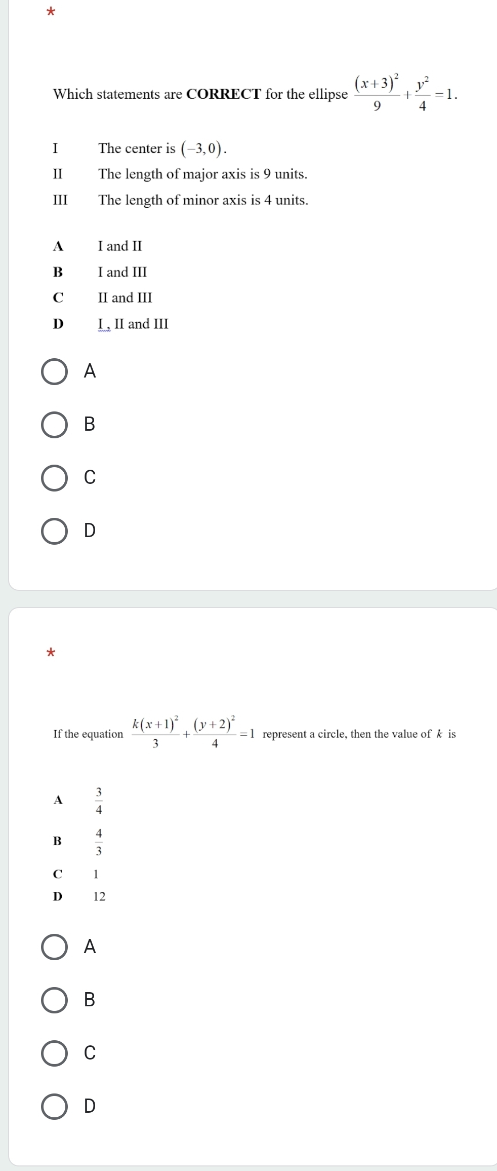 Which statements are CORRECT for the ellipse frac (x+3)^29+ y^2/4 =1. 
I The center is (-3,0). 
I The length of major axis is 9 units.
II The length of minor axis is 4 units.
A I and II
B I and III
C II and III
D I , II and III
A
B
C
D
*
If the equation frac k(x+1)^23+frac (y+2)^24=1 represent a circle, then the value of k is
A  3/4 
B  4/3 
C 1
D₹ 12
A
B
C
D