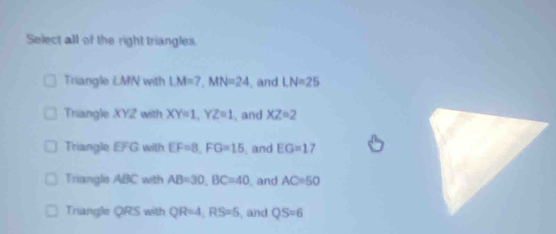 Select all of the right triangles.
Triangle LM / with LM=7, MN=24 , and LN=25
Triangle XYZ with XY=1, YZ=1 , and XZ=2
Triangle EFG with EF=8, FG=15 and EG=17
Triangle ABC with AB=30, BC=40 , and AC=50
Triangle QRS with QR=4, RS=5 , and QS=6