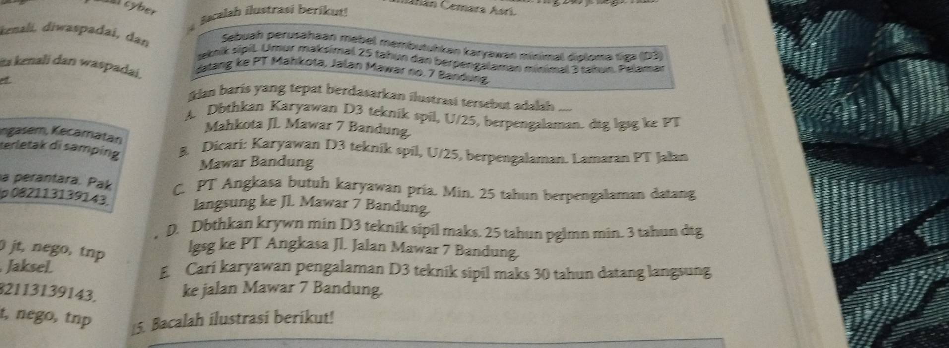 Cahan Cemara Asrí
cyber
Bacalah ílustrasi berikut!
kenali, diwaspadai, dan
Sebuah perusahaan mebel membutuhkan karyawan múnimal diploma tiga (D3)
seknik sipil. Umur maksimal 25 tahun dan berpengalaman minimal 3 takun. Pelamar
ita kenali dan waspadai,
datang ke PT Mahkota, Jalan Mawar no. 7 Bandung
et
lan barís yang tepat berdasarkan ilustrasi tersebut adalah ...
A. Dbthkan Karyawan D3 teknik spil, U/25, berpengalaman. dtg lgsg ke PT
Mahkota JL. Mawar 7 Bandung
ngasem, Kecamatan
terletak di samping
B. Dicari: Karyawan D3 tekník spil, U/25, berpengalaman. Lamaran PT Jalan
Mawar Bandung
a perantara. Pak C. PT Angkasa butuh karyawan pria. Min. 25 tahun berpengalaman datang
p 082113139143. langsung ke Jl. Mawar 7 Bandung
D. Dbthkan krywn min D3 teknik sipil maks. 25 tahun pglmn min. 3 tahun dtg
jt, nego, tnp
lgsg ke PT Angkasa Jl. Jalan Mawar 7 Bandung.
Jaksel E. Cari karyawan pengalaman D3 teknik sipil maks 30 tahun datang langsung
32113139143.
ke jalan Mawar 7 Bandung.
t, nego, tnp
15. Bacalah ilustrasí beríkut!