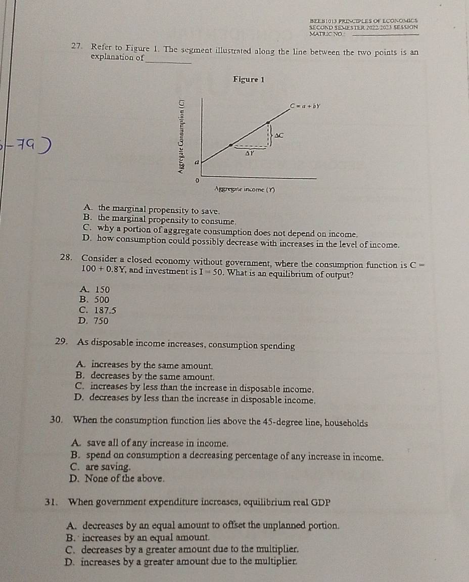 BEEB1013 PRINCIPLES OF ECONOMICS
SECOND SEMESTER 2022 2023 SESSION
MATRIC NO._
27. Refer to Figure 1. The segment illustrated along the line between the two points is an
_
explanation of
Figure 1
Aggregate income (Y)
A. the marginal propensity to save.
B. the marginal propensity to consume.
C. why a portion of aggregate consumption does not depend on income.
D. how consumption could possibly decrease with increases in the level of income.
28. Consider a closed economy without government, where the consumption function is C=
100+0.8Y , and investment is I=50. What is an equilibrium of output?
A. 150
B. 500
C. 187.5
D. 750
29. As disposable income increases, consumption spending
A. increases by the same amount.
B. decreases by the same amount.
C. increases by less than the increase in disposable income.
D. decreases by less than the increase in disposable income.
30. When the consumption function lies above the 45-degree line, households
A. save all of any increase in income.
B. spend on consumption a decreasing percentage of any increase in income.
C. are saving.
D. None of the above.
31. When government expenditure increases, equilibrium real GDP
A. decreases by an equal amount to offset the unplanned portion.
B.  increases by an equal amount.
C. decreases by a greater amount due to the multiplier.
D. increases by a greater amount due to the multiplier