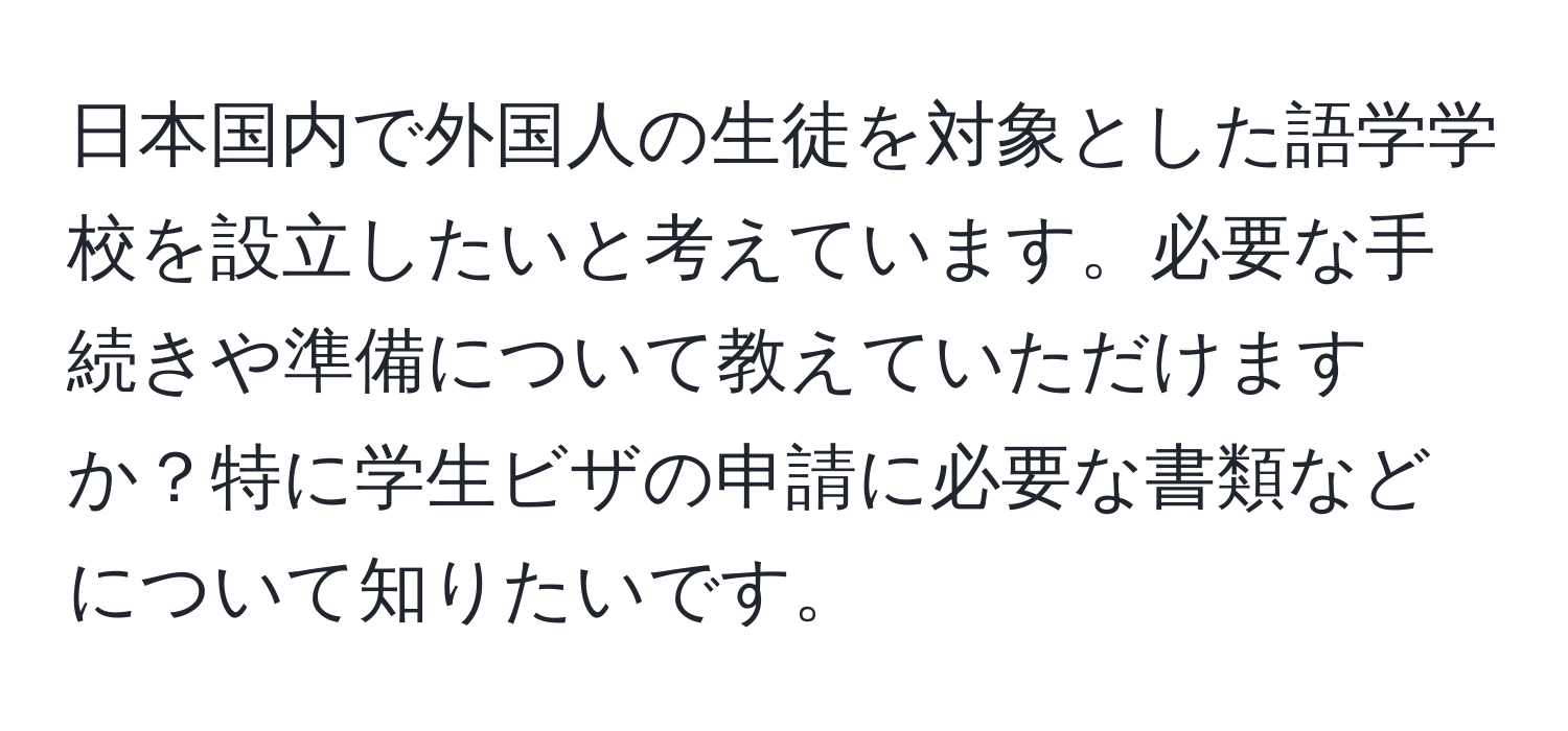 日本国内で外国人の生徒を対象とした語学学校を設立したいと考えています。必要な手続きや準備について教えていただけますか？特に学生ビザの申請に必要な書類などについて知りたいです。