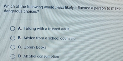 Which of the following would most likely influence a person to make
dangerous choices?
A. Talking with a trusted adult
B. Advice from a school counselor
C. Library books
D. Alcohol consumption