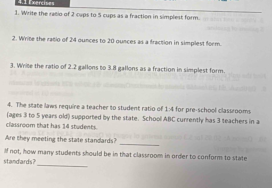 4.1 Exercises 
1. Write the ratio of 2 cups to 5 cups as a fraction in simplest form. 
2. Write the ratio of 24 ounces to 20 ounces as a fraction in simplest form. 
3. Write the ratio of 2.2 gallons to 3.8 gallons as a fraction in simplest form. 
4. The state laws require a teacher to student ratio of 1:4 for pre-school classrooms 
(ages 3 to 5 years old) supported by the state. School ABC currently has 3 teachers in a 
classroom that has 14 students. 
_ 
Are they meeting the state standards? 
_ 
If not, how many students should be in that classroom in order to conform to state 
standards?