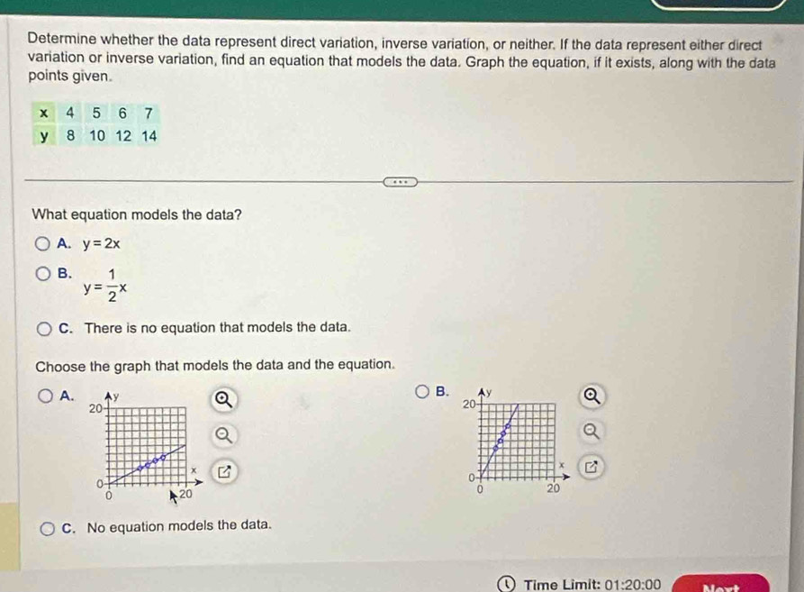 Determine whether the data represent direct variation, inverse variation, or neither. If the data represent either direct
variation or inverse variation, find an equation that models the data. Graph the equation, if it exists, along with the data
points given.
What equation models the data?
A. y=2x
B. y= 1/2 x
C. There is no equation that models the data.
Choose the graph that models the data and the equation.
A.
B.
C. No equation models the data.
( Time Limit: 01:20:00 Mavt