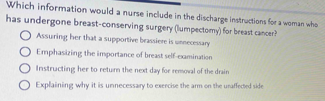 Which information would a nurse include in the discharge instructions for a woman who
has undergone breast-conserving surgery (lumpectomy) for breast cancer?
Assuring her that a supportive brassiere is unnecessary
Emphasizing the importance of breast self-examination
Instructing her to return the next day for removal of the drain
Explaining why it is unnecessary to exercise the arm on the unaffected side