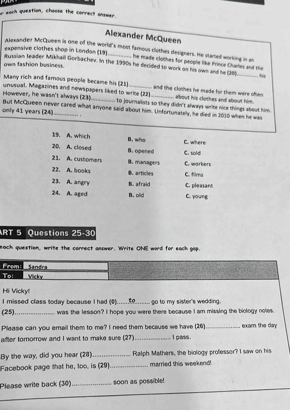 or each question, choose the correct answer.
Alexander McQueen
Alexander McQueen is one of the world's most famous clothes designers. He started working in an
expensive clothes shop in London (19) he made clothes for people like Prince Charles and the
Russian leader Mikhail Gorbachev. In the 1990s he decided to work on his own and he (20)_
own fashion business.
his
Many rich and famous people became his (21) and the clothes he made for them were often
unusual. Magazines and newspapers liked to write (22) about his clothes and about him.
However, he wasn’t always (23)_ to journalists so they didn't always write nice things about him.
But McQueen never cared what anyone said about him. Unfortunately, he died in 2010 when he was
only 41 years (24)_ .
19. A. which B. who C. where
20. A. closed B. opened C. sold
21. A. customers B. managers C. workers
22. A. books B. articles C. films
23. A. angry B. afraid C. pleasant
24. A. aged B. old C. young
RT 5 Questions 25-30
each question, write the correct answer. Write ONE word for each gap.
From: Sandra
To: Vicky
Hi Vicky!
I missed class today because I had (0)._ go to my sister's wedding.
(25)_ was the lesson? I hope you were there because I am missing the biology notes.
Please can you email them to me? I need them because we have (26) _exam the day
after tomorrow and I want to make sure (27) _l pass.
By the way, did you hear (28) _Ralph Mathers, the biology professor? I saw on his
Facebook page that he, too, is (29) _married this weekend!
Please write back (30) _soon as possible!