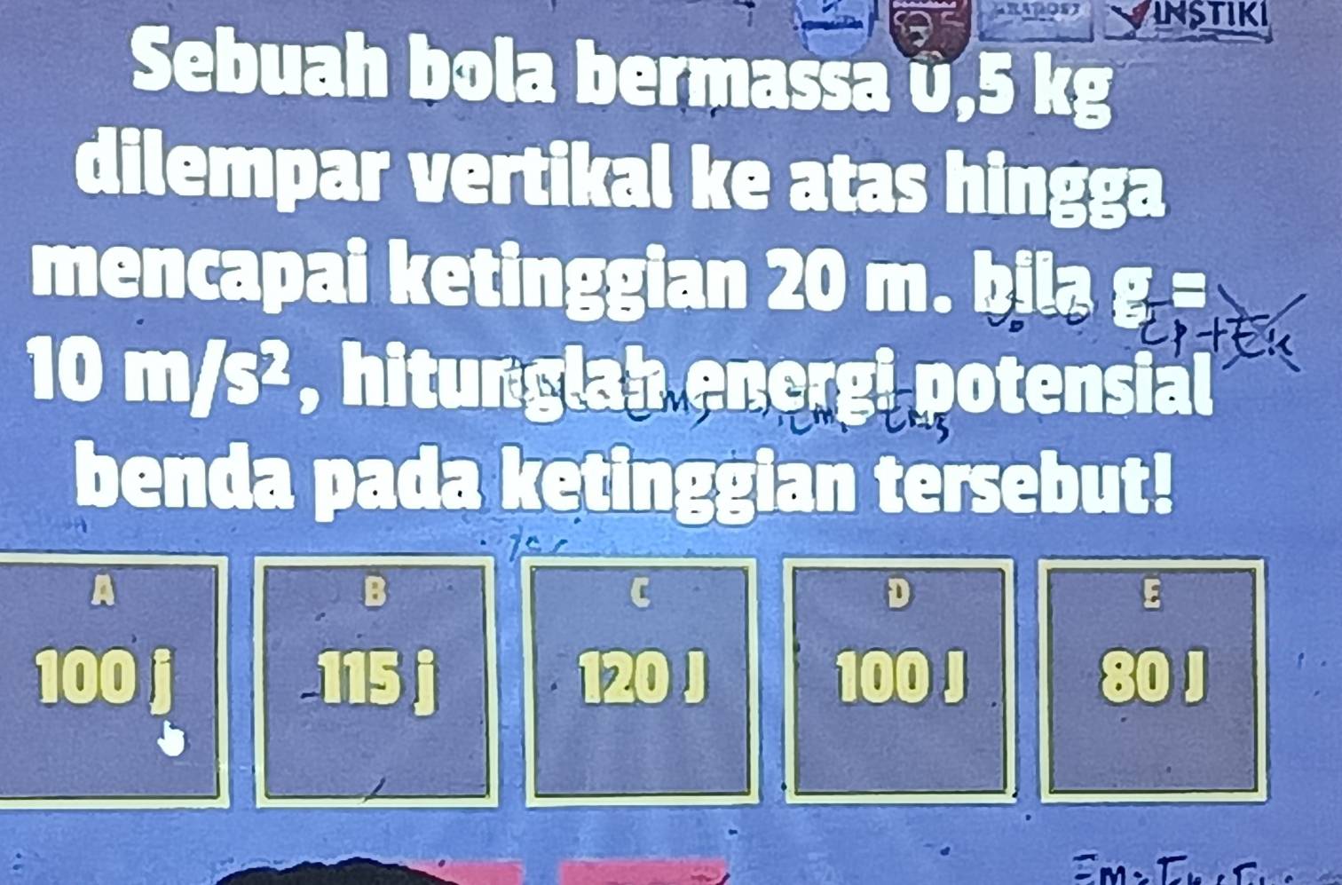 Vinstiki
Sebuah bola bermassa v, 5 kg
dilempar vertikal ke atas hingga
mencapai ketinggian 20 m. bila g =
10 m/s², hitunglah energi potensial
benda pada ketinggian tersebut!
A
B
C
D
E
100 i -115 j 120 J 100 J 80 J