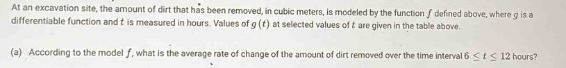 At an excavation site, the amount of dirt that has been removed, in cubic meters, is modeled by the function f defined above, where g is a 
differentiable function and t is measured in hours. Values of g(t) at selected values of t are given in the table above. 
(a) According to the model f, what is the average rate of change of the amount of dirt removed over the time interval 6≤ t≤ 12 hours?