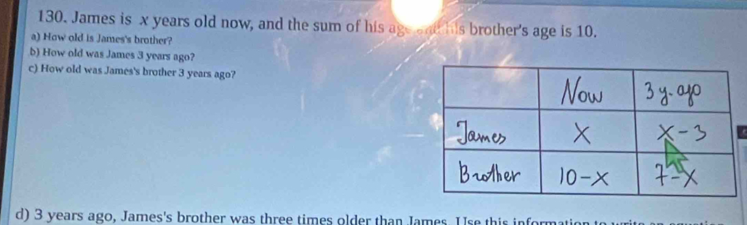 James is x years old now, and the sum of his age end his brother's age is 10. 
a) How old is James's brother? 
b) How old was James 3 years ago? 
c) How old was James's brother 3 years ago? 
d) 3 years ago, James's brother was three times older than James. U se this int